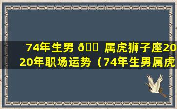 74年生男 🐠 属虎狮子座2020年职场运势（74年生男属虎狮子座2020年职场运势怎 🐯 样）